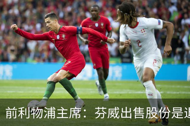 前利物浦主席：芬威出售股份是退出利物浦的开始，他们很负责任